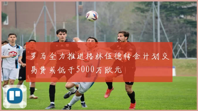 罗马全力推进格林伍德转会计划交易费或低于5000万欧元