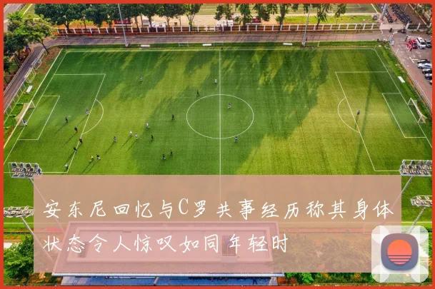 安东尼回忆与C罗共事经历称其身体状态令人惊叹如同年轻时
