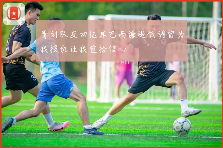 青训队友回忆库巴西谦逊低调曾为我报仇让我重拾信心