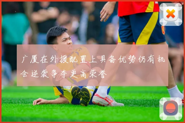 广厦在外援配置上具备优势仍有机会逆袭争夺更高荣誉