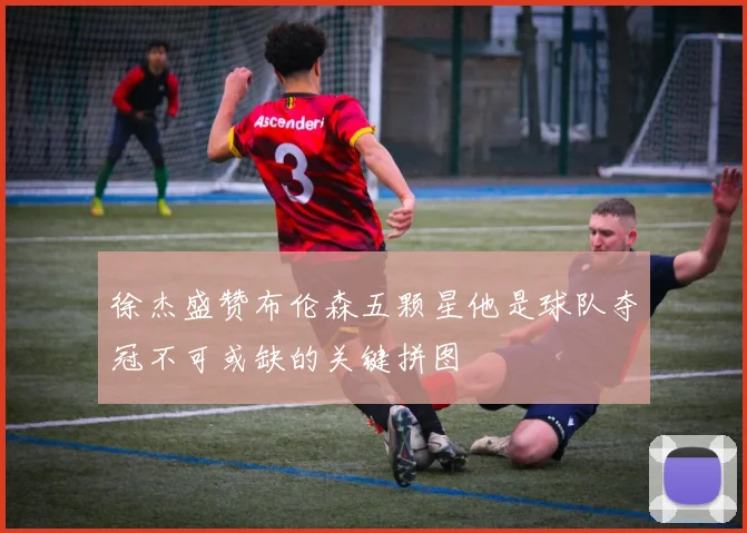 徐杰盛赞布伦森五颗星他是球队夺冠不可或缺的关键拼图