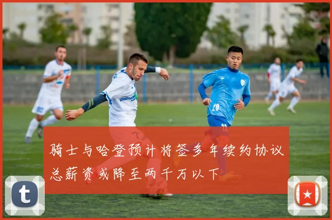 骑士与哈登预计将签多年续约协议总薪资或降至两千万以下
