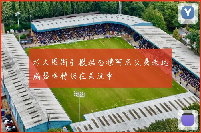 尤文图斯引援动态穆阿尼交易未达成瑟洛特仍在关注中