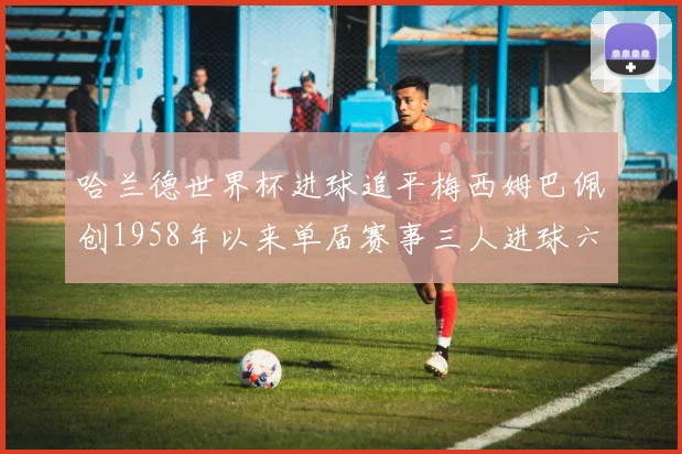 哈兰德世界杯进球追平梅西姆巴佩创1958年以来单届赛事三人进球六次新纪录