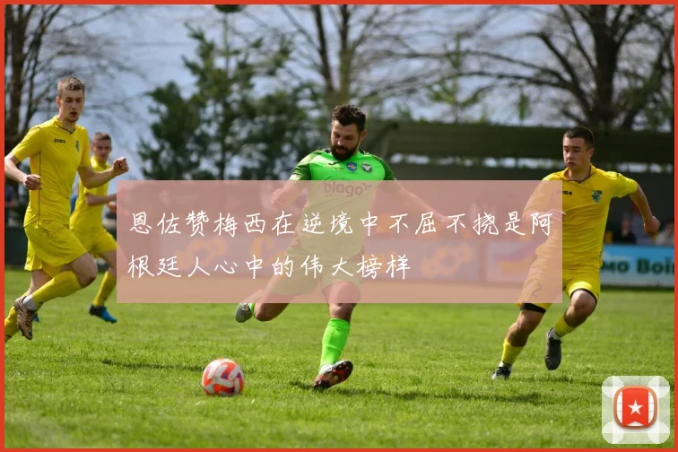 恩佐赞梅西在逆境中不屈不挠是阿根廷人心中的伟大榜样