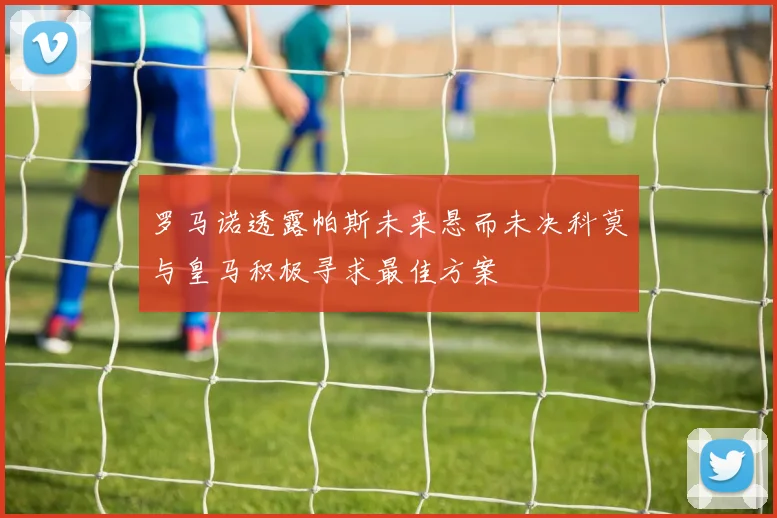 罗马诺透露帕斯未来悬而未决科莫与皇马积极寻求最佳方案