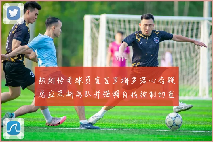 热刺传奇球员直言罗梅罗若心存疑虑应果断离队并强调自我控制的重要性