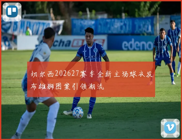 切尔西202627赛季全新主场球衣发布雄狮图案引领潮流